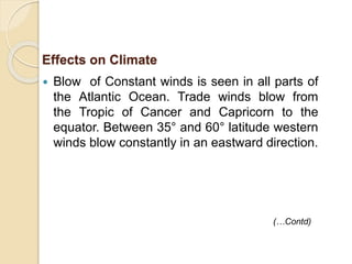 Blow of Constant winds is seen in all parts of
the Atlantic Ocean. Trade winds blow from
the Tropic of Cancer and Capricorn to the
equator. Between 35° and 60° latitude western
winds blow constantly in an eastward direction.
Effects on Climate
(…Contd)
 