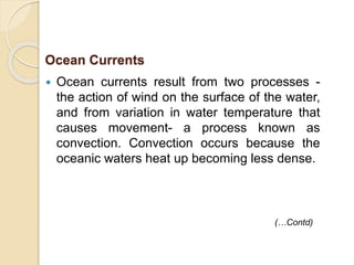  Ocean currents result from two processes -
the action of wind on the surface of the water,
and from variation in water temperature that
causes movement- a process known as
convection. Convection occurs because the
oceanic waters heat up becoming less dense.
Ocean Currents
(…Contd)
 
