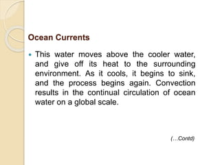  This water moves above the cooler water,
and give off its heat to the surrounding
environment. As it cools, it begins to sink,
and the process begins again. Convection
results in the continual circulation of ocean
water on a global scale.
(…Contd)
Ocean Currents
 