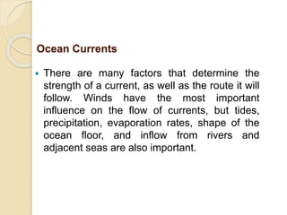  There are many factors that determine the
strength of a current, as well as the route it will
follow. Winds have the most important
influence on the flow of currents, but tides,
precipitation, evaporation rates, shape of the
ocean floor, and inflow from rivers and
adjacent seas are also important.
Ocean Currents
 