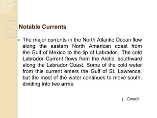  The major currents in the North Atlantic Ocean flow
along the eastern North American coast from
the Gulf of Mexico to the tip of Labrador. The cold
Labrador Current flows from the Arctic, southward
along the Labrador Coast. Some of the cold water
from this current enters the Gulf of St. Lawrence,
but the most of the water continues to move south,
dividing into two arms.
Notable Currents
(…Contd)
 