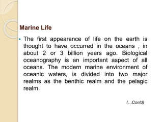  The first appearance of life on the earth is
thought to have occurred in the oceans , in
about 2 or 3 billion years ago. Biological
oceanography is an important aspect of all
oceans. The modern marine environment of
oceanic waters, is divided into two major
realms as the benthic realm and the pelagic
realm.
Marine Life
(…Contd)
 