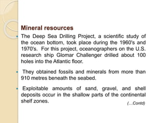 The Deep Sea Drilling Project, a scientific study of
the ocean bottom, took place during the 1960's and
1970's. For this project, oceanographers on the U.S.
research ship Glomar Challenger drilled about 100
holes into the Atlantic floor.
 They obtained fossils and minerals from more than
910 metres beneath the seabed.
 Exploitable amounts of sand, gravel, and shell
deposits occur in the shallow parts of the continental
shelf zones.
Mineral resources
(…Contd)
 