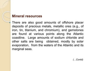  There are also good amounts of offshore placer
deposits of precious metals, metallic ores (e.g., of
iron, tin, titanium, and chromium), and gemstones
are found at various points along the Atlantic
coastline. Large amounts of sodium chloride and
other salts are being obtained, mostly by solar
evaporation, from the waters of the Atlantic and its
marginal seas.
(…Contd)
Mineral resources
 