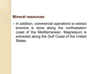  In addition, commercial operations to extract
bromine is done along the northwestern
coast of the Mediterranean. Magnesium is
extracted along the Gulf Coast of the United
States.
Mineral resources
 