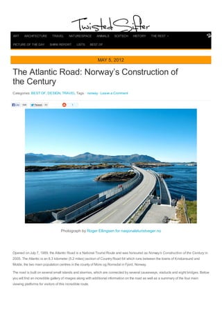 TweetTweet 93
The Atlantic Road: Norway’s Construction of
the Century
Categories: BEST OF, DESIGN, TRAVEL Tags: · norway · Leave a Comment
1
Photograph by Roger Ellingsen for nasjonaleturistveger.no
Opened on July 7, 1989, the Atlantic Road is a National Tourist Route and was honoured as Norway’s Construction of the Century in
2005. The Atlantic is an 8.3 kilometer (5.2 miles) section of Country Road 64 which runs between the towns of Kristiansund and
Molde, the two main population centres in the county of More og Romsdal in Fjord, Norway.
The road is built on several small islands and skerries, which are connected by several causeways, viaducts and eight bridges. Below
you will find an incredible gallery of images along with additional information on the road as well as a summary of the four main
viewing platforms for visitors of this incredible route.
MAY 5, 2012
Like 696
ART ARCHITECTURE TRAVEL NATURE/SPACE ANIMALS SCI/TECH HISTORY THE REST
PICTURE OF THE DAY SHIRK REPORT LISTS BEST OF
 