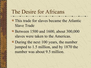 The Desire for Africans
This trade for slaves became the Atlantic
Slave Trade
Between 1500 and 1600, about 300,000
slaves were taken to the Americas.
During the next 100 years, the number
jumped to 1.5 million, and by 1870 the
number was about 9.5 million.
 