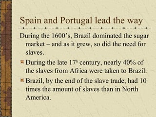Spain and Portugal lead the way
During the 1600’s, Brazil dominated the sugar
market – and as it grew, so did the need for
slaves.
During the late 17th
century, nearly 40% of
the slaves from Africa were taken to Brazil.
Brazil, by the end of the slave trade, had 10
times the amount of slaves than in North
America.
 