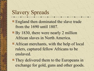 Slavery Spreads
England then dominated the slave trade
from the 1690 until 1807.
By 1830, there were nearly 2 million
African slaves in North America.
African merchants, with the help of local
rulers, captured fellow Africans to be
enslaved.
They delivered them to the Europeans in
exchange for gold, guns and other goods.
 