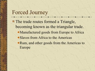 Forced Journey
The trade routes formed a Triangle,
becoming known as the triangular trade.
Manufactured goods from Europe to Africa
Slaves from Africa to the Americas
Rum, and other goods from the Americas to
Europe
 