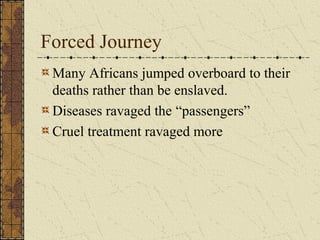 Forced Journey
Many Africans jumped overboard to their
deaths rather than be enslaved.
Diseases ravaged the “passengers”
Cruel treatment ravaged more
 