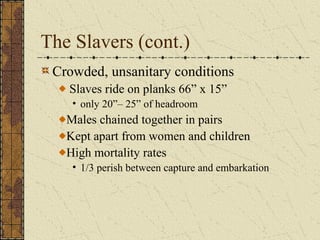 The Slavers (cont.)
Crowded, unsanitary conditions
Slaves ride on planks 66” x 15”
• only 20”– 25” of headroom
Males chained together in pairs
Kept apart from women and children
High mortality rates
• 1/3 perish between capture and embarkation
 