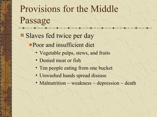 Provisions for the Middle
Passage
Slaves fed twice per day
Poor and insufficient diet
• Vegetable pulps, stews, and fruits
• Denied meat or fish
• Ten people eating from one bucket
• Unwashed hands spread disease
• Malnutrition ~ weakness ~ depression ~ death
 