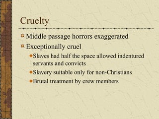 Cruelty
Middle passage horrors exaggerated
Exceptionally cruel
Slaves had half the space allowed indentured
servants and convicts
Slavery suitable only for non-Christians
Brutal treatment by crew members
 