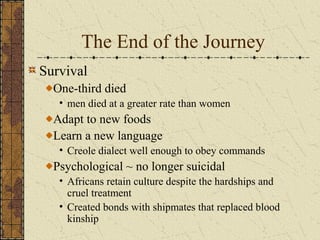 The End of the Journey
Survival
One-third died
• men died at a greater rate than women
Adapt to new foods
Learn a new language
• Creole dialect well enough to obey commands
Psychological ~ no longer suicidal
• Africans retain culture despite the hardships and
cruel treatment
• Created bonds with shipmates that replaced blood
kinship
 