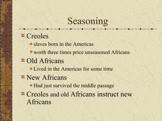 Seasoning
Creoles
slaves born in the Americas
worth three times price unseasoned Africans
Old Africans
Lived in the Americas for some time
New Africans
Had just survived the middle passage
Creoles and old Africans instruct new
Africans
 
