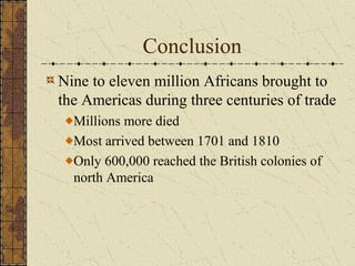 Conclusion
Nine to eleven million Africans brought to
the Americas during three centuries of trade
Millions more died
Most arrived between 1701 and 1810
Only 600,000 reached the British colonies of
north America
 