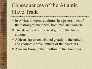 Consequences of the Atlantic
Slave Trade
In Africa, numerous cultures lost generations of
their strongest members, both men and women.
The slave trade introduced guns to the African
continent
African slaves contributed greatly to the cultural
and economic development of the Americas.
Africans brought their culture to the Americas
 