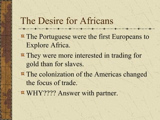 The Desire for Africans
The Portuguese were the first Europeans to
Explore Africa.
They were more interested in trading for
gold than for slaves.
The colonization of the Americas changed
the focus of trade.
WHY???? Answer with partner.
 