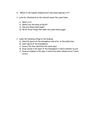 d) Where is the highest temperature? How many degrees is it?

2- Look for information on the internet about the ozone holes.

   a) What is it?
   b) Where are the holes on Earth?
   c) How are these holes made?
   d) Write three things that make the ozone holes bigger.




3- Label the following things on the drawing
   a) Identify layers of the atmosphere and write on the blank lines
   b) Color layers of the atmosphere
   c) Draw a line that identifies the ozone layer
   d) Draw clouds in the layer of the atmosphere in which weather occurs
   e) Draw an airplane in the layer in which the most commercial air travel
      occurs
 