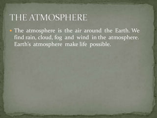  The atmosphere is the air around the Earth. We
 find rain, cloud, fog and wind in the atmosphere.
 Earth’s atmosphere make life possible.
 