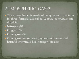  The atmospheric is made of many gases. It contains
    in three forms: a gas, called vapour, ice crystals and
    droplets.
   Nitrogen 78%.
   Oxygen 21%.
   Other gases 1%.
   Other gases: Argon, neon, kypton and xenon, and
    harmful chemicals like nitrogen dioxide.
 