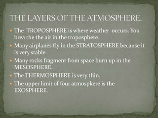  The TROPOSPHERE is where weather occurs. You
    brea the the air in the troposphere.
   Many airplanes fly in the STRATOSPHERE because it
    is very stable.
   Many rocks fragment from space burn up in the
    MESOSPHERE.
   The THERMOSPHERE is very thin.
   The upper limit of four atmospkere is the
    EXOSPHERE.
 