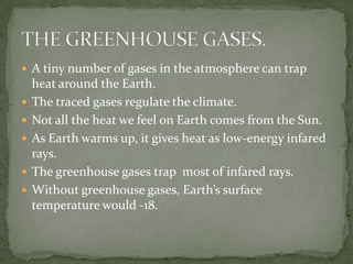  A tiny number of gases in the atmosphere can trap
    heat around the Earth.
   The traced gases regulate the climate.
   Not all the heat we feel on Earth comes from the Sun.
   As Earth warms up, it gives heat as low-energy infared
    rays.
   The greenhouse gases trap most of infared rays.
   Without greenhouse gases, Earth’s surface
    temperature would -18.
 
