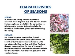 CHARACTERISTICS
OF SEASONS
SPRING
In nature, the spring season is a time of
renewal. Trees begin to bud and flowers bloom.
Easter egg hunts are held in the springtime to
celebrate the season. Rainy days help the
growth of the flowers, grass, and trees during
the spring.
SUMMER
For many students, summer is a time of
relaxation and a break from schoolwork. The
Fourth of July is celebrated in America with
parades and other outdoor activities. The long
days of summer allow for lots of time with
friends and family. Summer is a common season
for thunderstorms that are both powerful and
exciting to see.
 