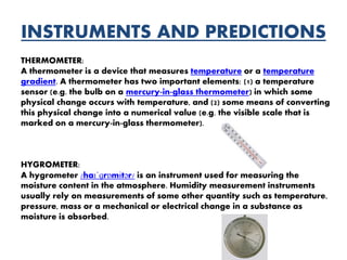 INSTRUMENTS AND PREDICTIONS
THERMOMETER:
A thermometer is a device that measures temperature or a temperature
gradient. A thermometer has two important elements: (1) a temperature
sensor (e.g. the bulb on a mercury-in-glass thermometer) in which some
physical change occurs with temperature, and (2) some means of converting
this physical change into a numerical value (e.g. the visible scale that is
marked on a mercury-in-glass thermometer).
HYGROMETER:
A hygrometer /haɪˈɡrɒmɨtər/ is an instrument used for measuring the
moisture content in the atmosphere. Humidity measurement instruments
usually rely on measurements of some other quantity such as temperature,
pressure, mass or a mechanical or electrical change in a substance as
moisture is absorbed.
 