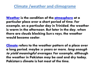 Climate /weather and climograme
Weather is the condition of the atmosphere at a
particular place over a short period of time. For
example, on a particular day in Trinidad, the weather
is warm in the afternoon. But later in the day, when
there are clouds blocking Sun's rays, the weather
would become cooler.
Climate refers to the weather pattern of a place over
a long period, maybe 30 years or more, long enough
to yield meaningful averages. For example, although
the weather in Pakistan may be cool and dry today,
Pakistan's climate is hot most of the time.
 