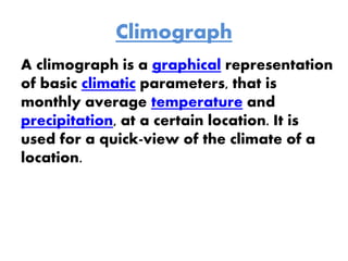 Climograph
A climograph is a graphical representation
of basic climatic parameters, that is
monthly average temperature and
precipitation, at a certain location. It is
used for a quick-view of the climate of a
location.
 