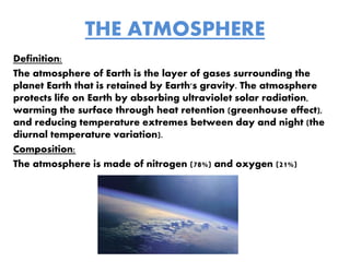 THE ATMOSPHERE
Definition:
The atmosphere of Earth is the layer of gases surrounding the
planet Earth that is retained by Earth's gravity. The atmosphere
protects life on Earth by absorbing ultraviolet solar radiation,
warming the surface through heat retention (greenhouse effect),
and reducing temperature extremes between day and night (the
diurnal temperature variation).
Composition:
The atmosphere is made of nitrogen (78%) and oxygen (21%)
 