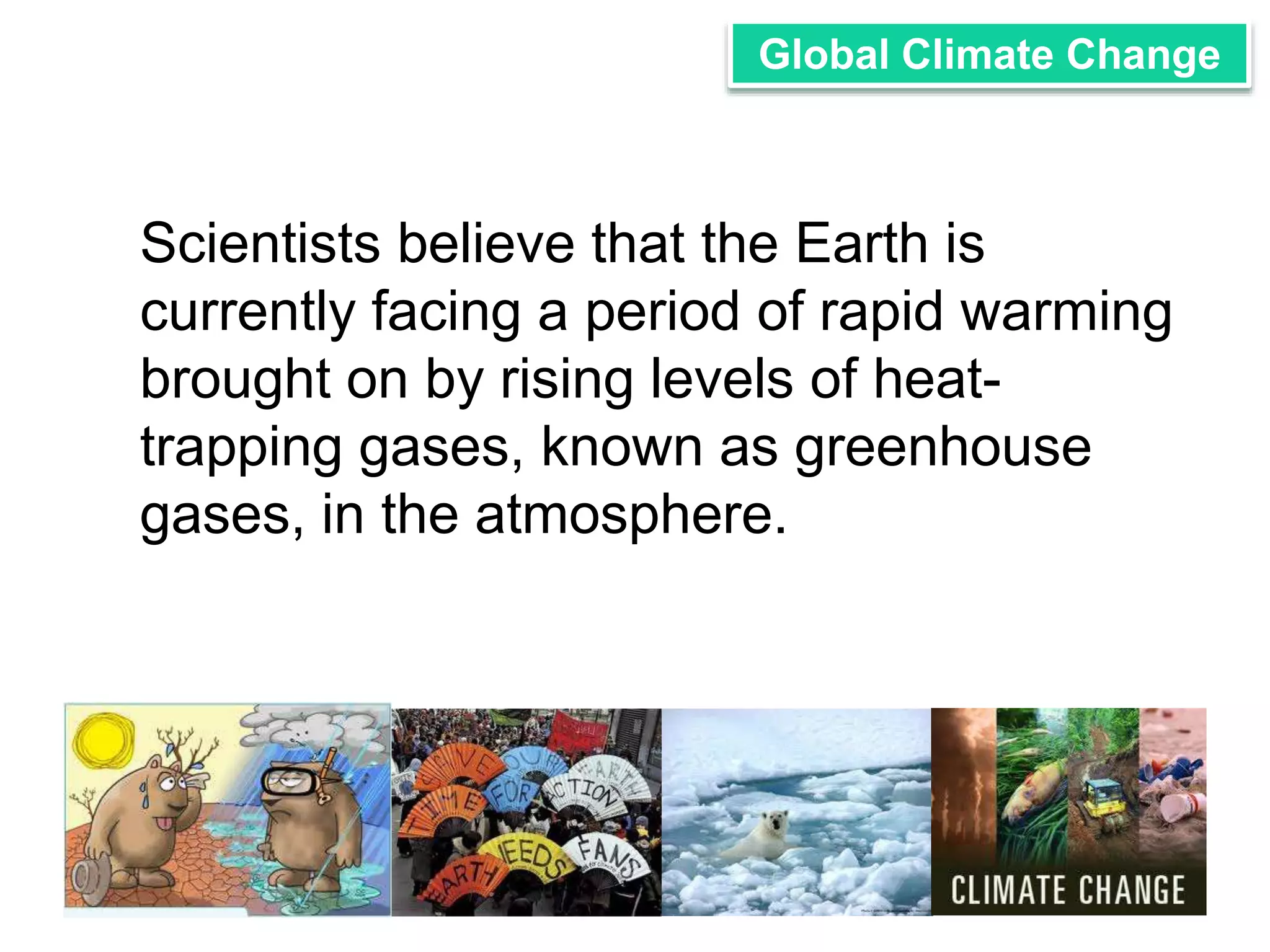 Global Climate Change 
Scientists believe that the Earth is 
currently facing a period of rapid warming 
brought on by rising levels of heat-trapping 
gases, known as greenhouse 
gases, in the atmosphere. 
 