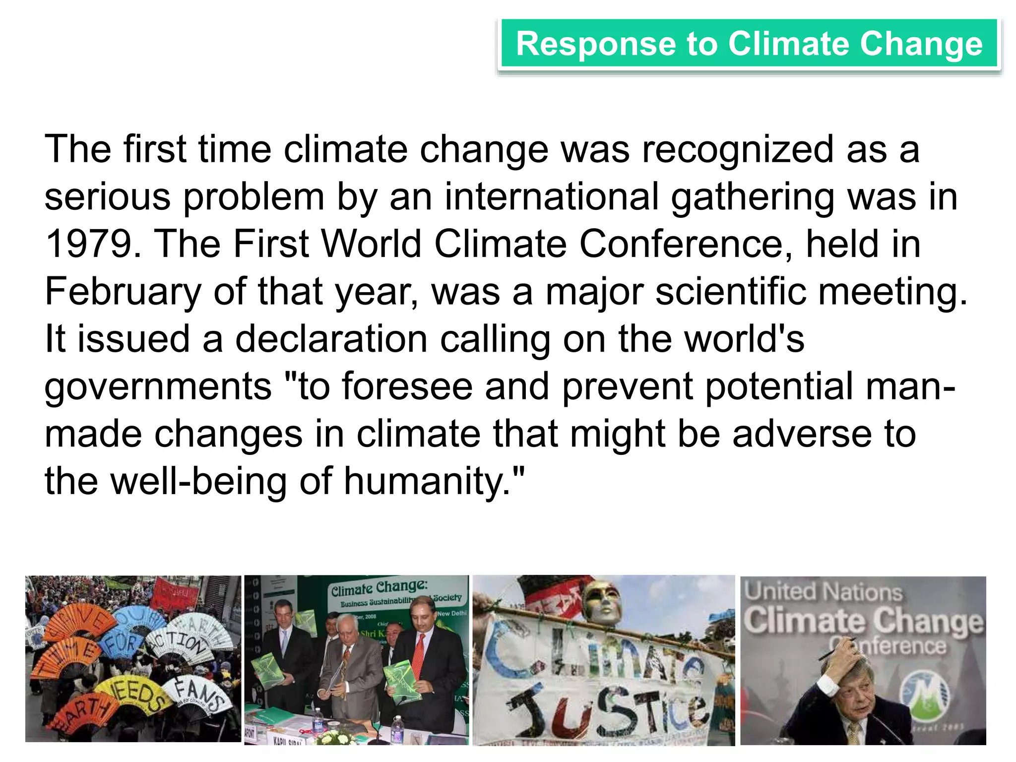 Response to Climate Change 
The first time climate change was recognized as a 
serious problem by an international gathering was in 
1979. The First World Climate Conference, held in 
February of that year, was a major scientific meeting. 
It issued a declaration calling on the world's 
governments "to foresee and prevent potential man-made 
changes in climate that might be adverse to 
the well-being of humanity." 
 