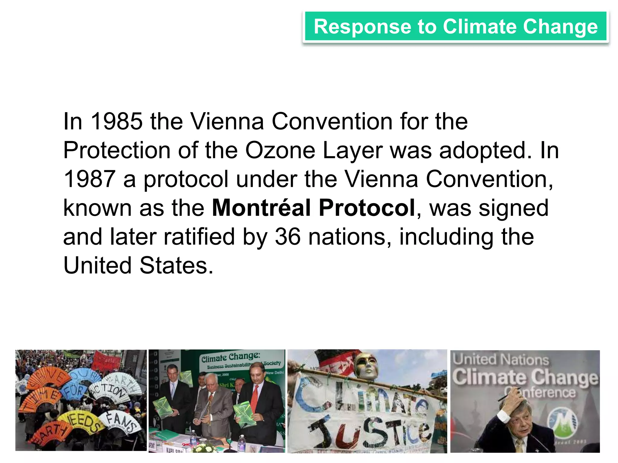 Response to Climate Change 
In 1985 the Vienna Convention for the 
Protection of the Ozone Layer was adopted. In 
1987 a protocol under the Vienna Convention, 
known as the Montréal Protocol, was signed 
and later ratified by 36 nations, including the 
United States. 
 