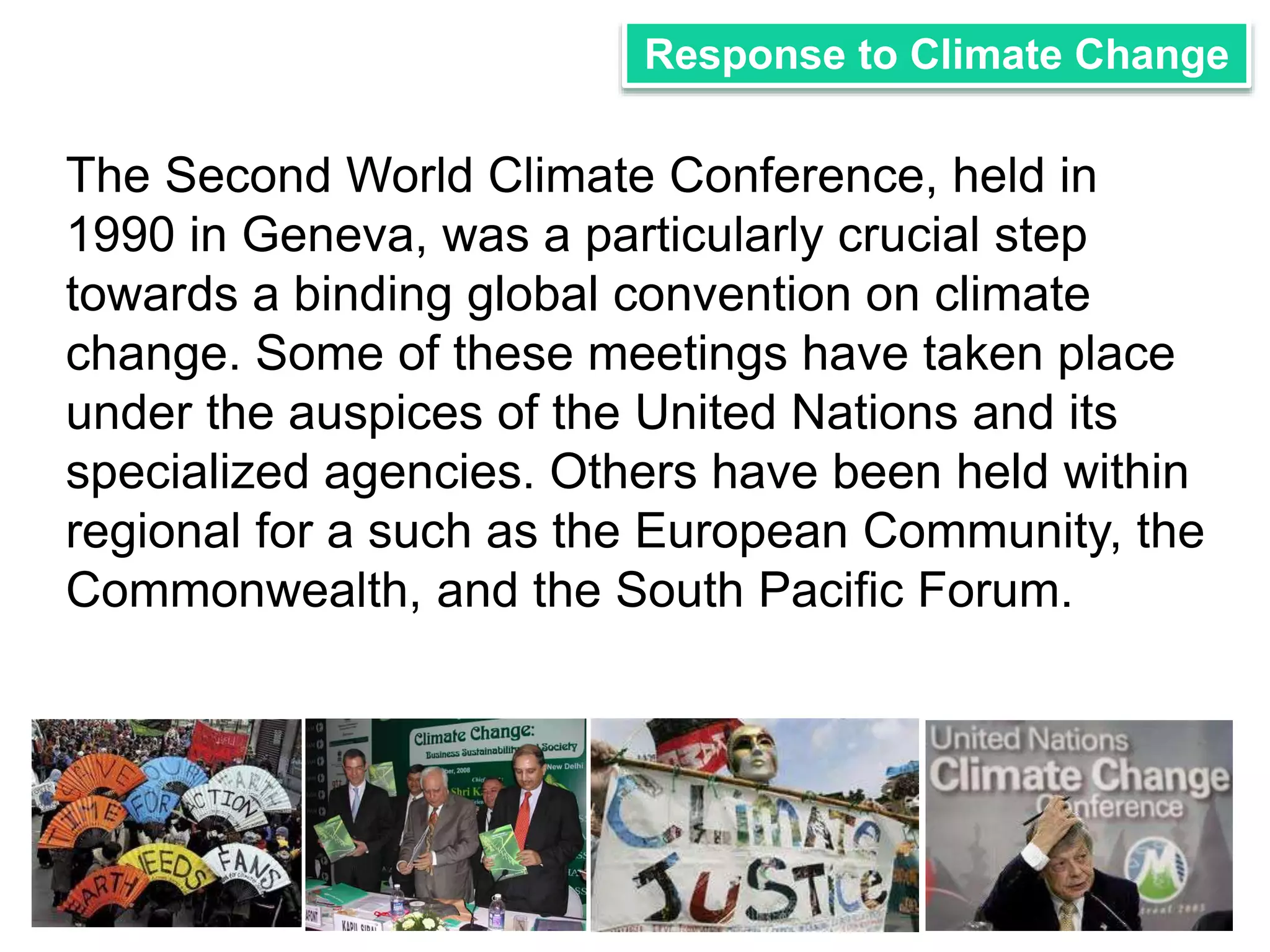 Response to Climate Change 
The Second World Climate Conference, held in 
1990 in Geneva, was a particularly crucial step 
towards a binding global convention on climate 
change. Some of these meetings have taken place 
under the auspices of the United Nations and its 
specialized agencies. Others have been held within 
regional for a such as the European Community, the 
Commonwealth, and the South Pacific Forum. 
 