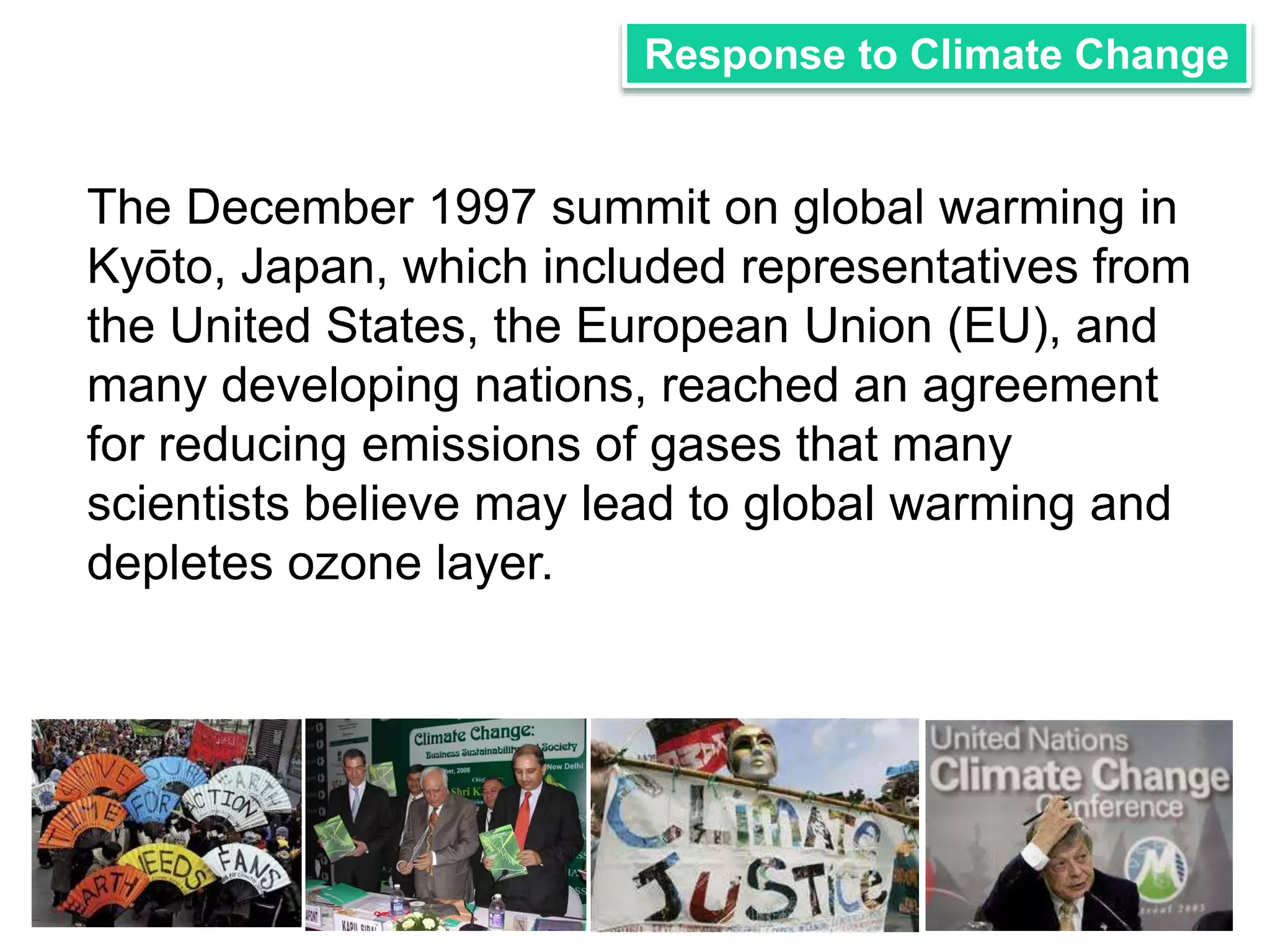 Response to Climate Change 
The December 1997 summit on global warming in 
Kyōto, Japan, which included representatives from 
the United States, the European Union (EU), and 
many developing nations, reached an agreement 
for reducing emissions of gases that many 
scientists believe may lead to global warming and 
depletes ozone layer. 
 
