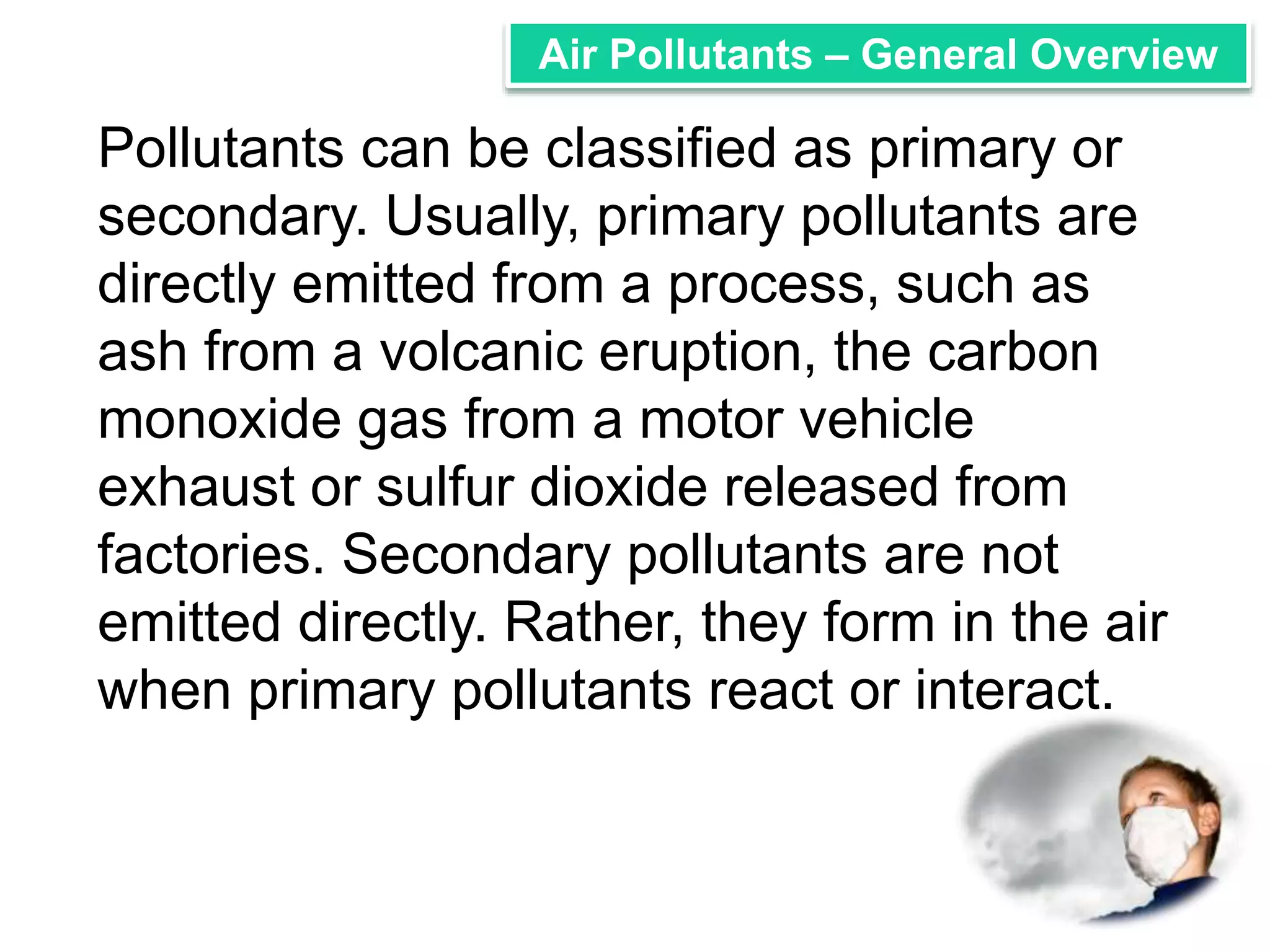 Air Pollutants – General Overview 
Pollutants can be classified as primary or 
secondary. Usually, primary pollutants are 
directly emitted from a process, such as 
ash from a volcanic eruption, the carbon 
monoxide gas from a motor vehicle 
exhaust or sulfur dioxide released from 
factories. Secondary pollutants are not 
emitted directly. Rather, they form in the air 
when primary pollutants react or interact. 
 