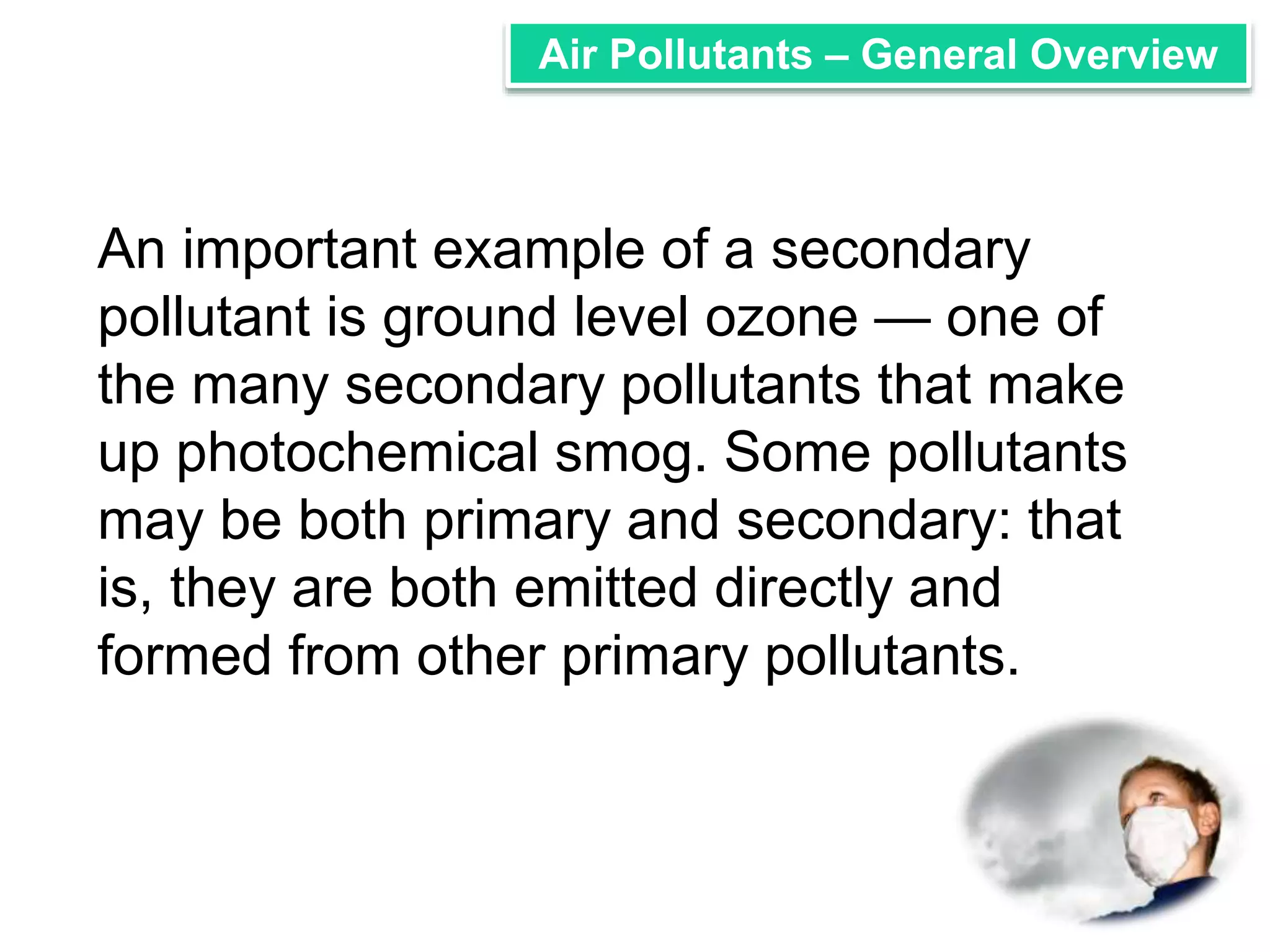 Air Pollutants – General Overview 
An important example of a secondary 
pollutant is ground level ozone — one of 
the many secondary pollutants that make 
up photochemical smog. Some pollutants 
may be both primary and secondary: that 
is, they are both emitted directly and 
formed from other primary pollutants. 
 