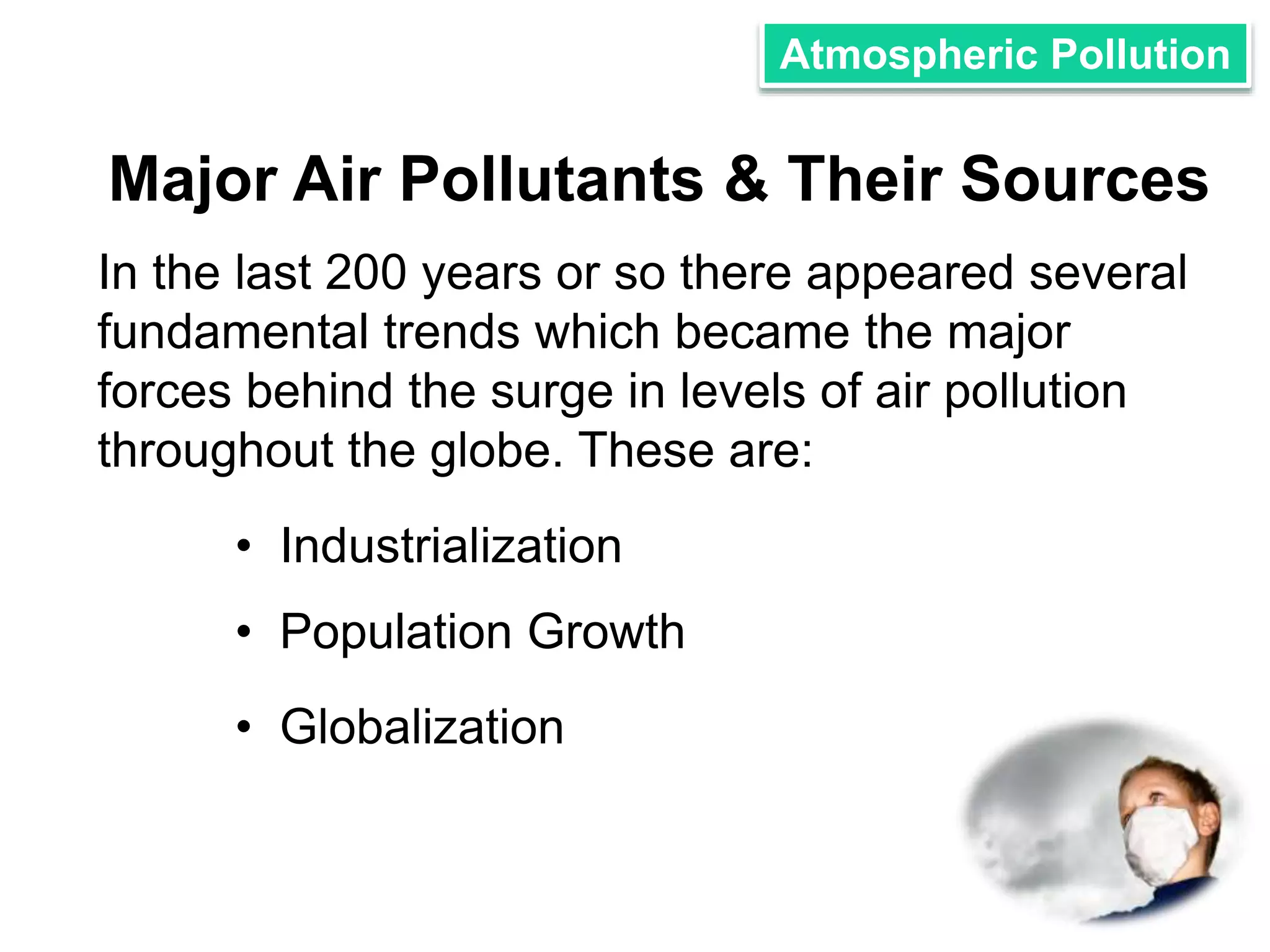 Atmospheric Pollution 
Major Air Pollutants & Their Sources 
In the last 200 years or so there appeared several 
fundamental trends which became the major 
forces behind the surge in levels of air pollution 
throughout the globe. These are: 
• Industrialization 
• Population Growth 
• Globalization 
 