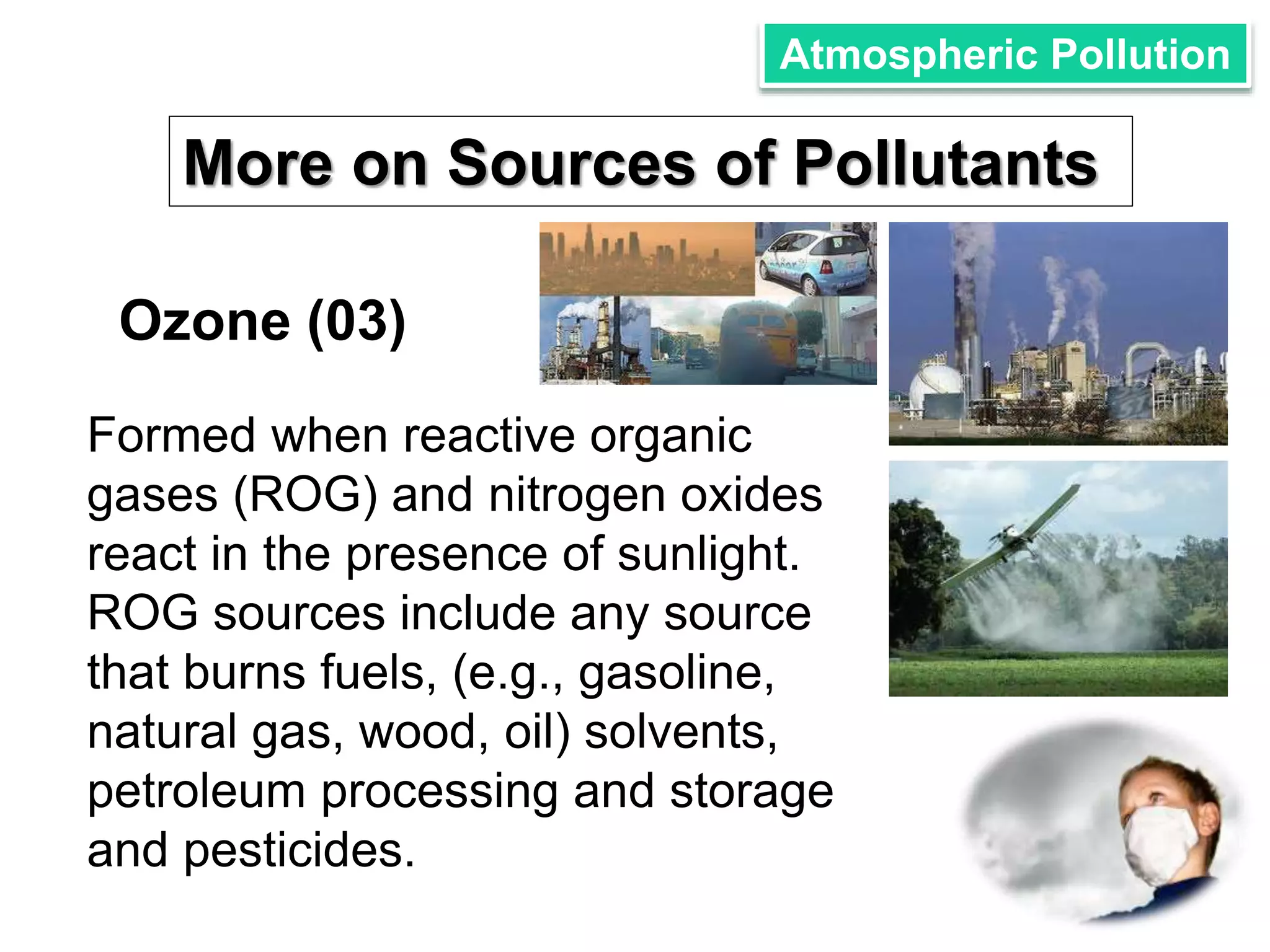 Atmospheric Pollution 
More on Sources of Pollutants 
Ozone (03) 
Formed when reactive organic 
gases (ROG) and nitrogen oxides 
react in the presence of sunlight. 
ROG sources include any source 
that burns fuels, (e.g., gasoline, 
natural gas, wood, oil) solvents, 
petroleum processing and storage 
and pesticides. 
 