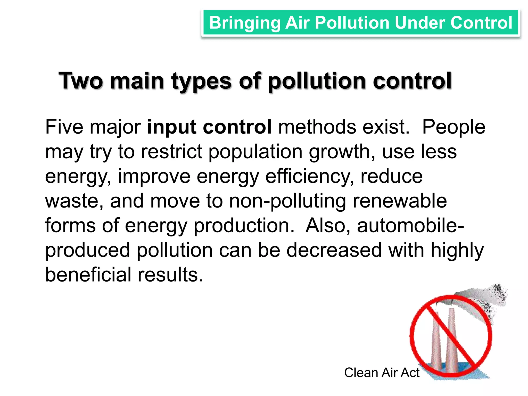 Bringing Air Pollution Under Control 
Two main types of pollution control 
Five major input control methods exist. People 
may try to restrict population growth, use less 
energy, improve energy efficiency, reduce 
waste, and move to non-polluting renewable 
forms of energy production. Also, automobile-produced 
pollution can be decreased with highly 
beneficial results. 
Clean Air Act 
 