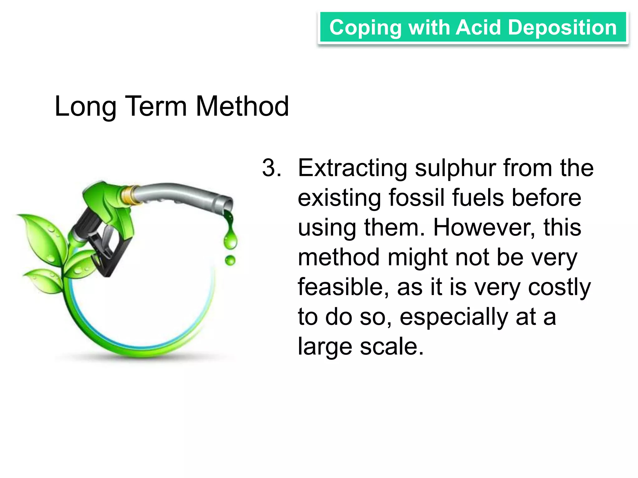Coping with Acid Deposition 
3. Extracting sulphur from the 
existing fossil fuels before 
using them. However, this 
method might not be very 
feasible, as it is very costly 
to do so, especially at a 
large scale. 
Long Term Method 
 
