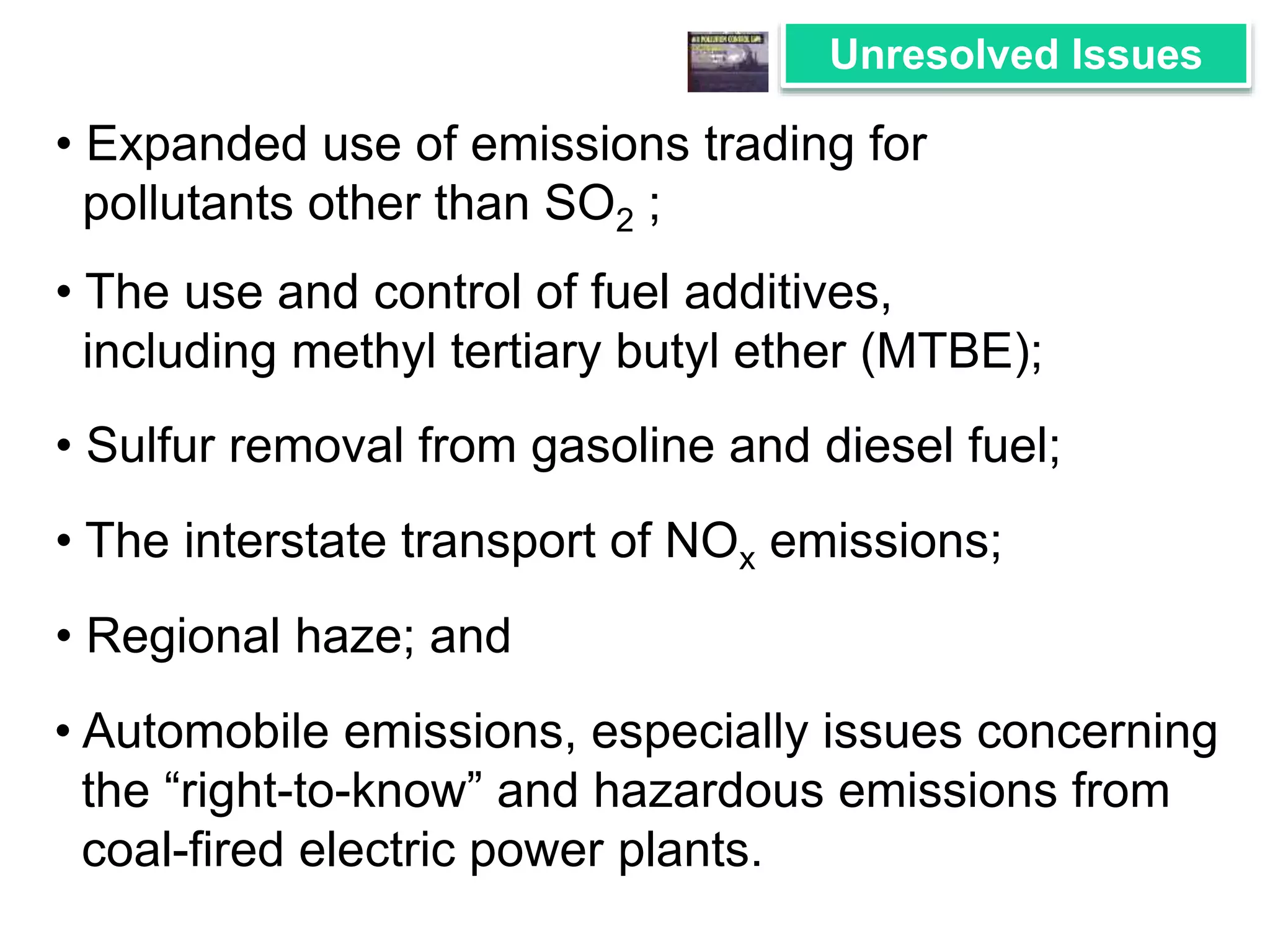 Unresolved Issues 
• Expanded use of emissions trading for 
pollutants other than SO2 ; 
• The use and control of fuel additives, 
including methyl tertiary butyl ether (MTBE); 
• Sulfur removal from gasoline and diesel fuel; 
• The interstate transport of NOx emissions; 
• Regional haze; and 
• Automobile emissions, especially issues concerning 
the “right-to-know” and hazardous emissions from 
coal-fired electric power plants. 
 