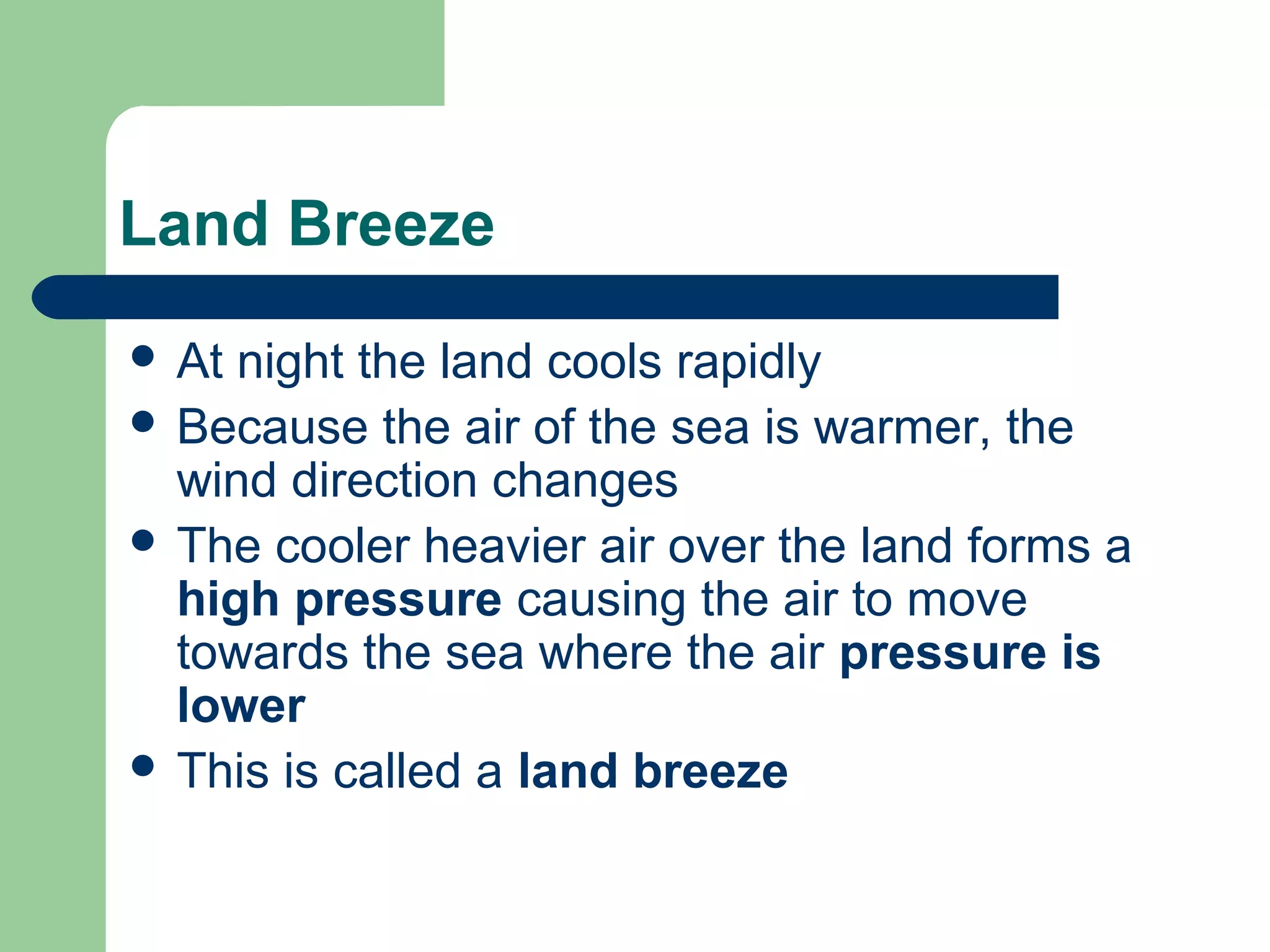 Land Breeze
 At night the land cools rapidly
 Because the air of the sea is warmer, the
wind direction changes
 The cooler heavier air over the land forms a
high pressure causing the air to move
towards the sea where the air pressure is
lower
 This is called a land breeze
 