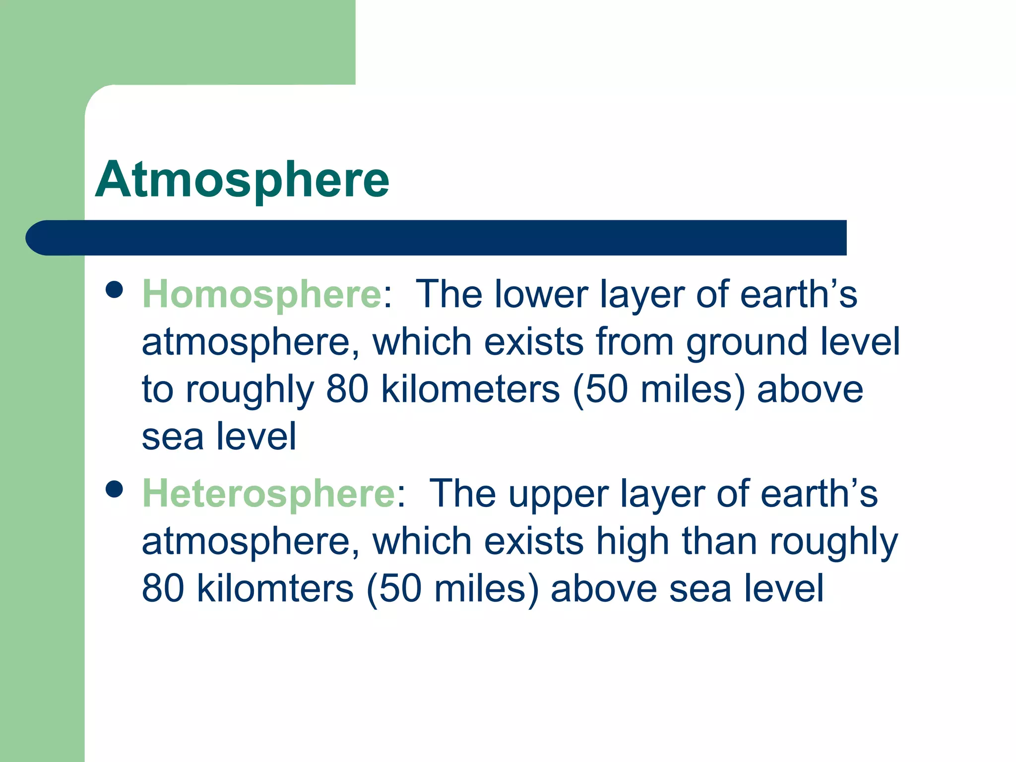 Atmosphere
 Homosphere: The lower layer of earth’s
atmosphere, which exists from ground level
to roughly 80 kilometers (50 miles) above
sea level
 Heterosphere: The upper layer of earth’s
atmosphere, which exists high than roughly
80 kilomters (50 miles) above sea level
 