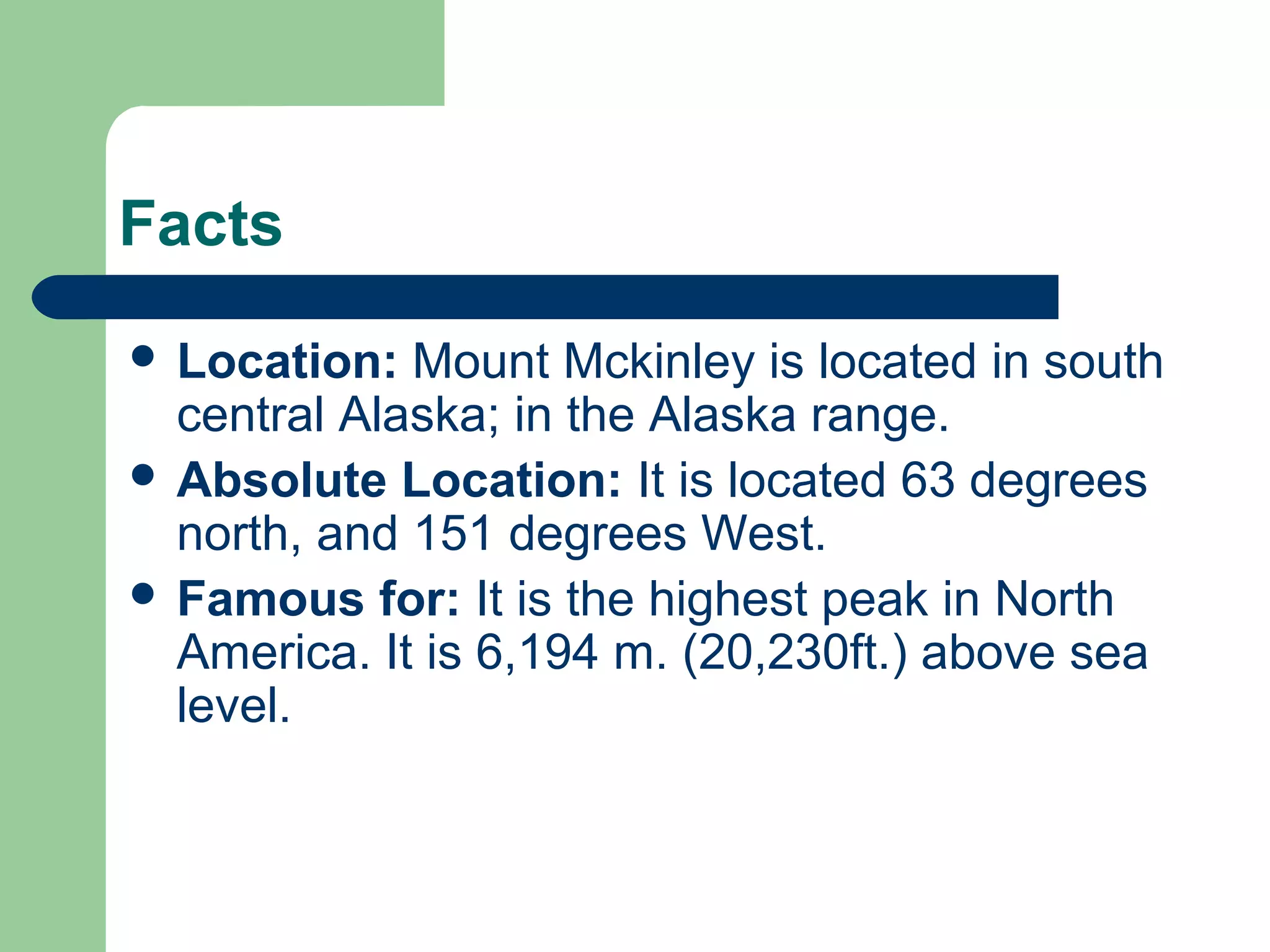 Facts
 Location: Mount Mckinley is located in south
central Alaska; in the Alaska range.
 Absolute Location: It is located 63 degrees
north, and 151 degrees West.
 Famous for: It is the highest peak in North
America. It is 6,194 m. (20,230ft.) above sea
level.
 