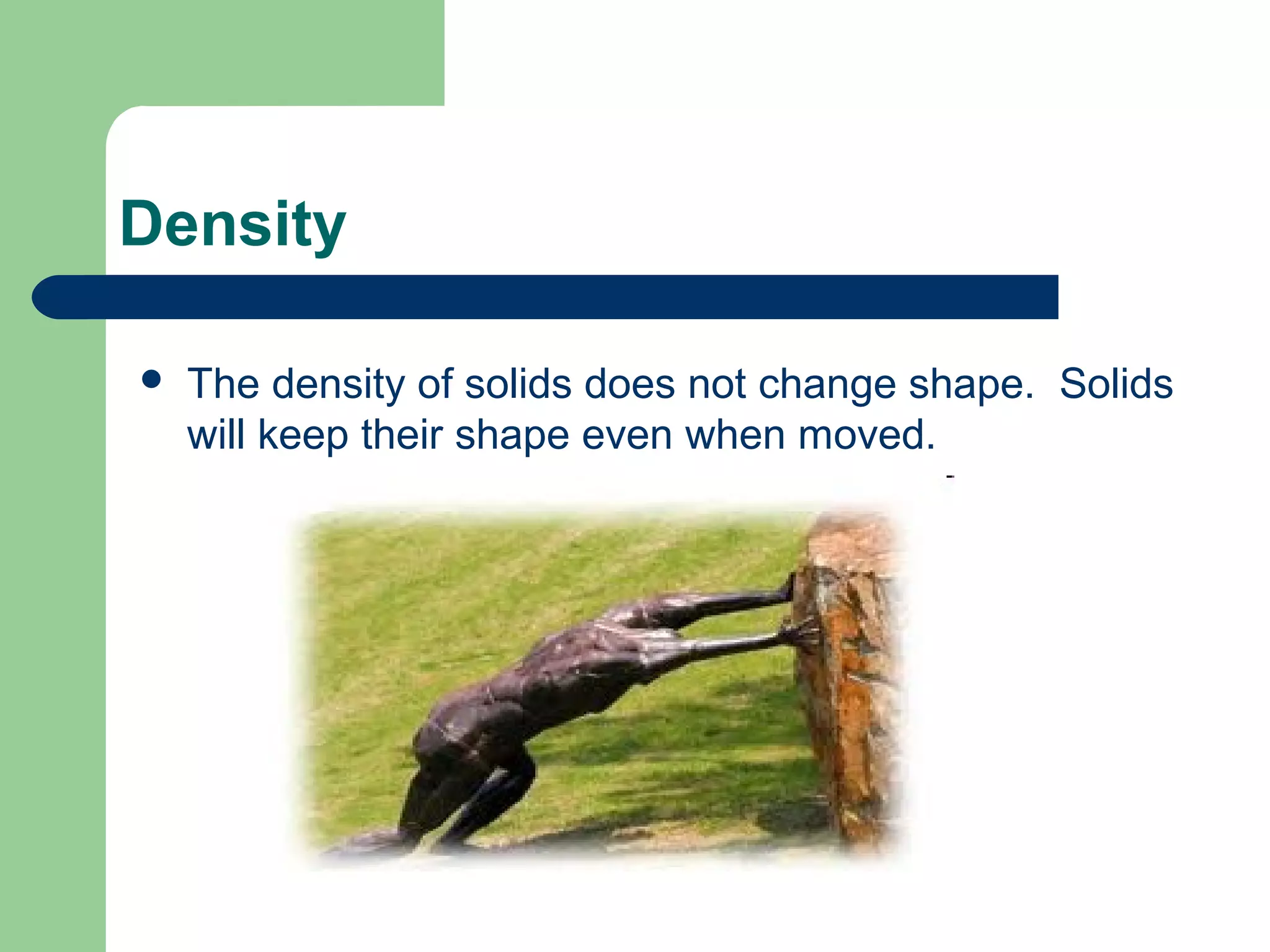 Density
 The density of solids does not change shape. Solids
will keep their shape even when moved.
 