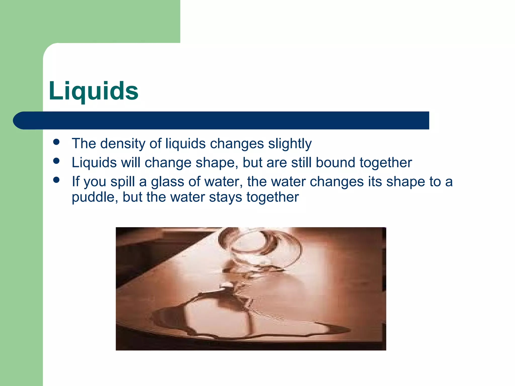 Liquids
 The density of liquids changes slightly
 Liquids will change shape, but are still bound together
 If you spill a glass of water, the water changes its shape to a
puddle, but the water stays together
 